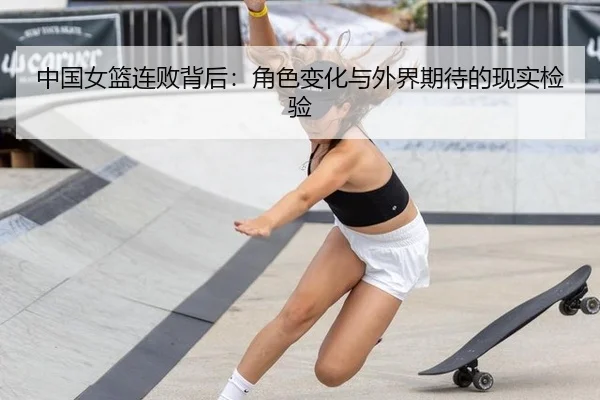 中国女篮连败背后：角色变化与外界期待的现实检验